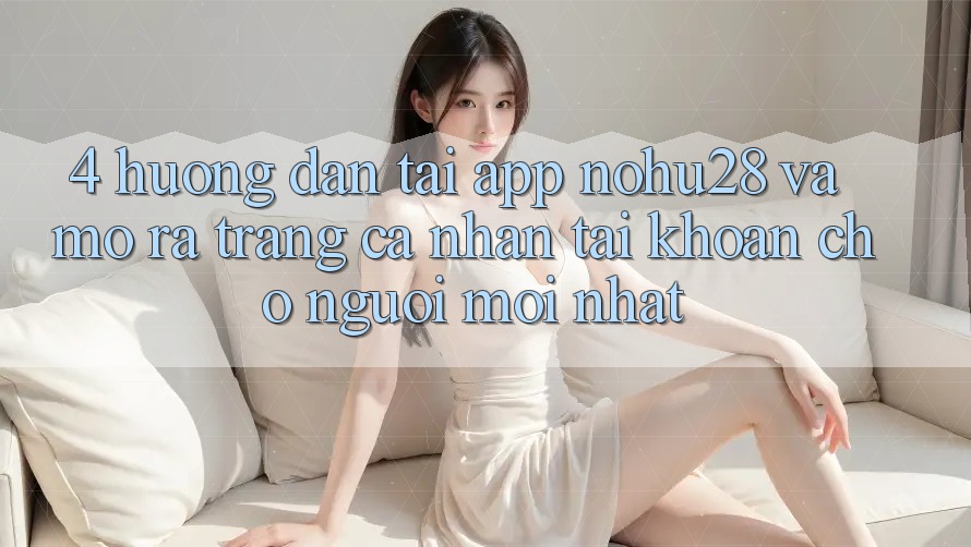 4. Hướng Dẫn Tải App Nohu28 Và Mở ra trang cá nhân Tài Khoản Cho Người Mới nhất 4. Hướng Dẫn Tải App Nohu28 Và Mở ra trang cá nhân Tài Khoản Cho Người Mới nhất