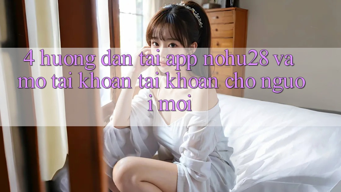 4. Hướng Dẫn Tải App Nohu28 Và Mở tài khoản Tài Khoản Cho Người Mới