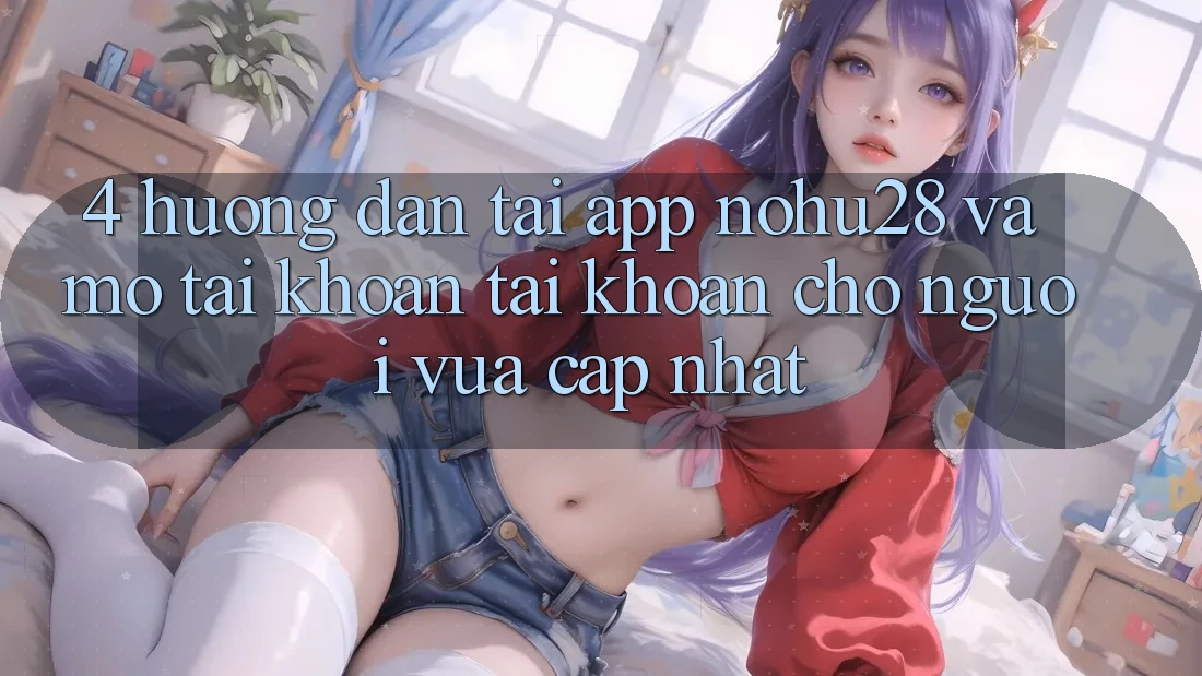 4. Hướng dẫn Tải App Nohu28 Và Mở tài khoản Tài Khoản Cho Người Vừa cập nhật
