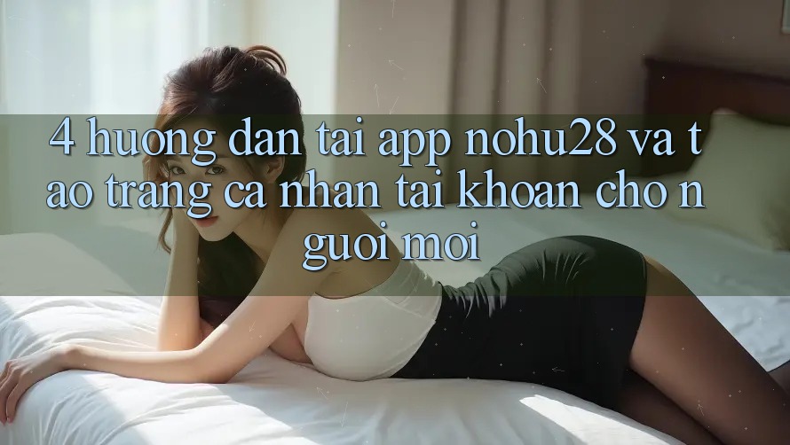 4. Hướng Dẫn Tải App Nohu28 Và Tạo trang cá nhân Tài Khoản Cho Người Mới 4. Hướng Dẫn Tải App Nohu28 Và Tạo trang cá nhân Tài Khoản Cho Người Mới