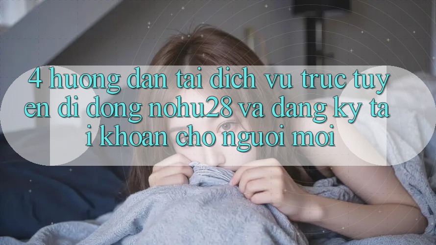 4. Hướng Dẫn Tải Dịch vụ trực tuyến di động Nohu28 Và Đăng Ký Tài Khoản Cho Người Mới
