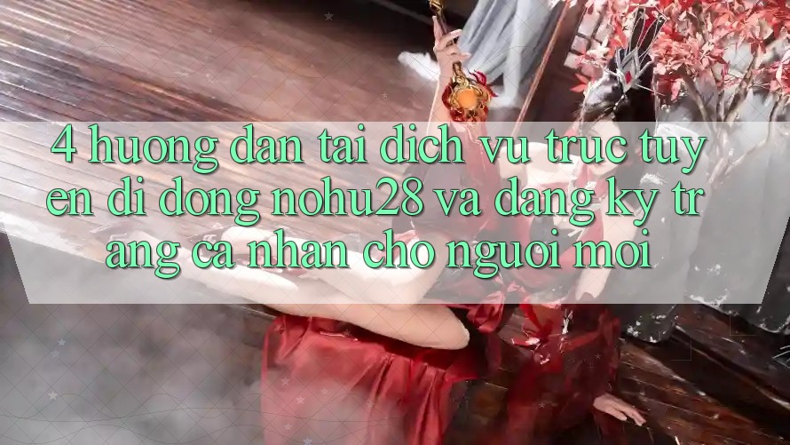 4. Hướng Dẫn Tải Dịch vụ trực tuyến di động Nohu28 Và Đăng Ký Trang cá nhân Cho Người Mới 4. Hướng Dẫn Tải Dịch vụ trực tuyến di động Nohu28 Và Đăng Ký Trang cá nhân Cho Người Mới