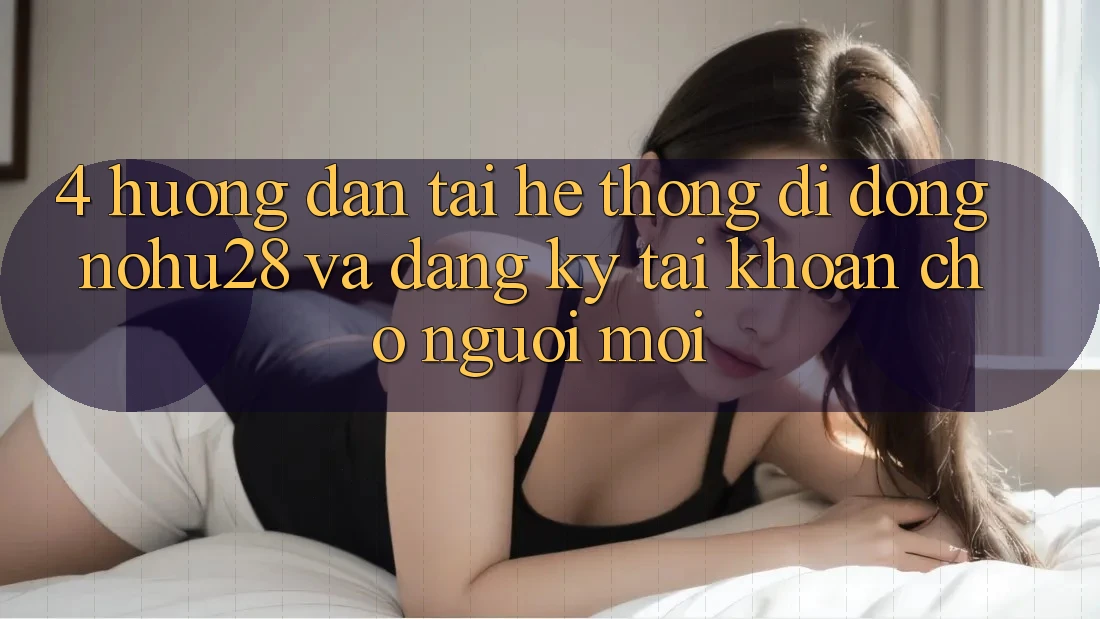 4. Hướng dẫn Tải Hệ thống di động Nohu28 Và Đăng Ký Tài khoản Cho Người Mới