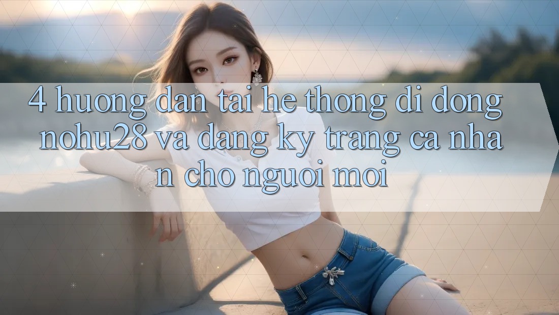 4. Hướng Dẫn Tải Hệ thống di động Nohu28 Và Đăng Ký Trang cá nhân Cho Người Mới 4. Hướng Dẫn Tải Hệ thống di động Nohu28 Và Đăng Ký Trang cá nhân Cho Người Mới