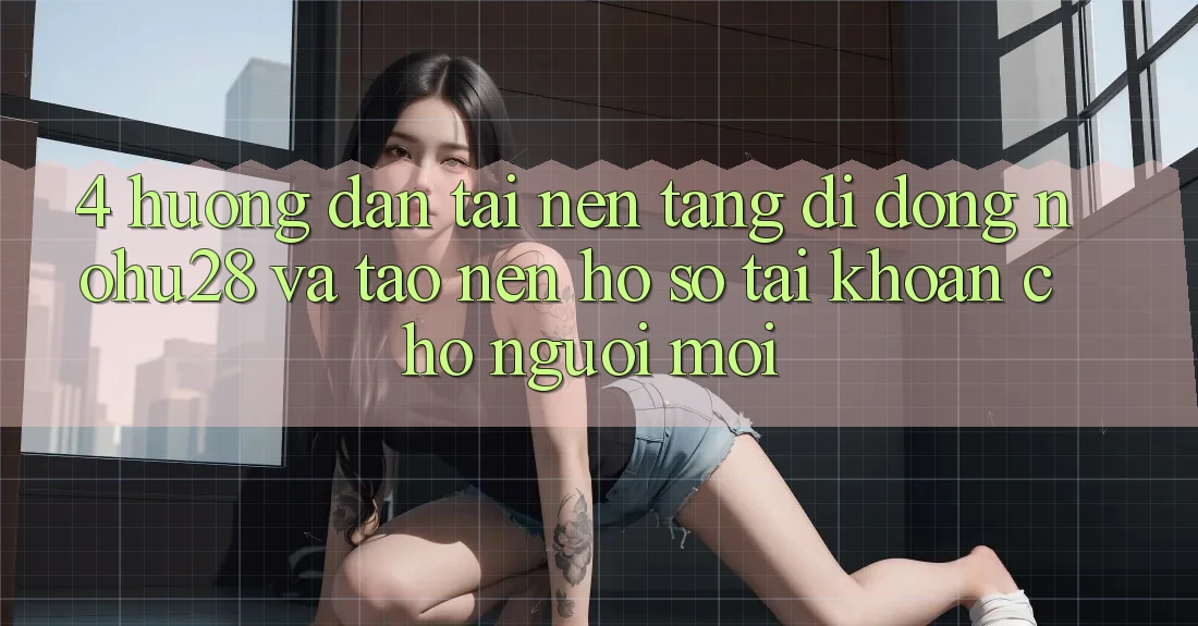 4. Hướng Dẫn Tải Nền tảng di động Nohu28 Và Tạo nên hồ sơ Tài Khoản Cho Người Mới