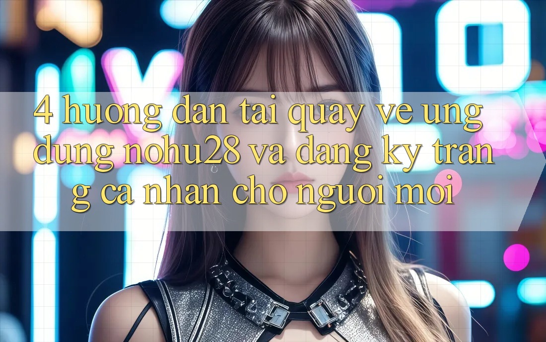 4. Hướng Dẫn Tải quay về Ứng dụng Nohu28 Và Đăng Ký Trang cá nhân Cho Người Mới