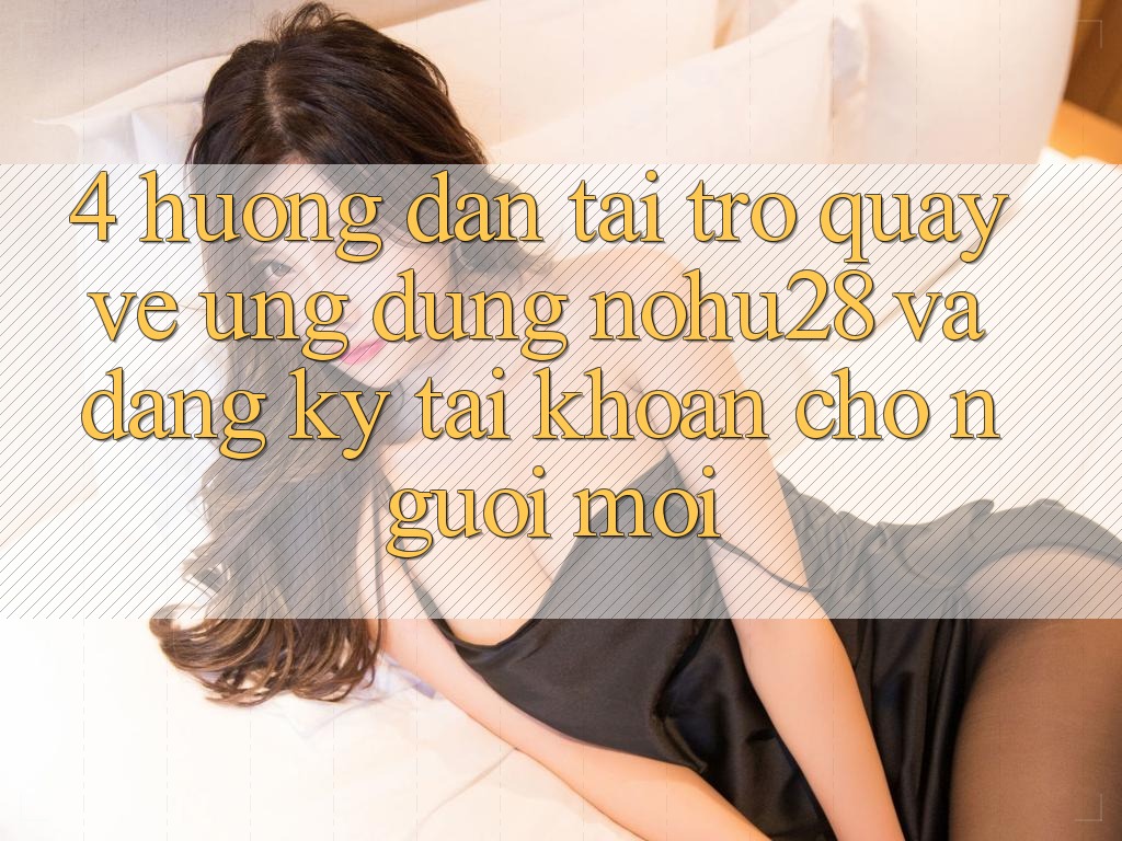 4. Hướng Dẫn Tải trở quay về Ứng dụng Nohu28 Và Đăng Ký Tài Khoản Cho Người Mới