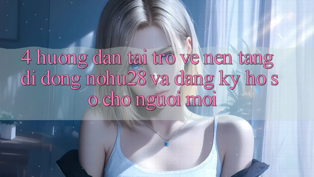 4. Hướng dẫn Tải trở về Nền tảng di động Nohu28 Và Đăng Ký Hồ sơ Cho Người Mới