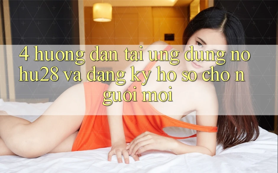 4. Hướng Dẫn Tải Ứng dụng Nohu28 Và Đăng Ký Hồ sơ Cho Người Mới 4. Hướng Dẫn Tải Ứng dụng Nohu28 Và Đăng Ký Hồ sơ Cho Người Mới