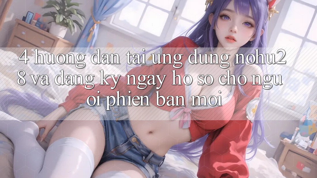 4. Hướng Dẫn Tải Ứng dụng Nohu28 Và Đăng ký ngay Hồ sơ Cho Người Phiên bản mới