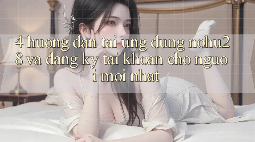 4. Hướng Dẫn Tải Ứng dụng Nohu28 Và Đăng Ký Tài Khoản Cho Người Mới nhất