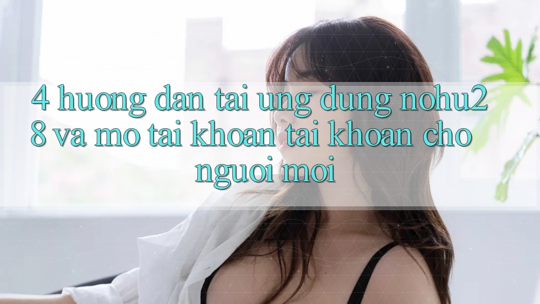 4. Hướng Dẫn Tải Ứng dụng Nohu28 Và Mở tài khoản Tài Khoản Cho Người Mới