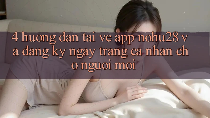 4. Hướng Dẫn Tải về App Nohu28 Và Đăng ký ngay Trang cá nhân Cho Người Mới 4. Hướng Dẫn Tải về App Nohu28 Và Đăng ký ngay Trang cá nhân Cho Người Mới