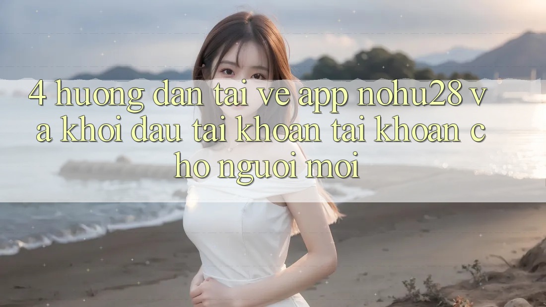4. Hướng Dẫn Tải về App Nohu28 Và Khởi đầu tài khoản Tài Khoản Cho Người Mới