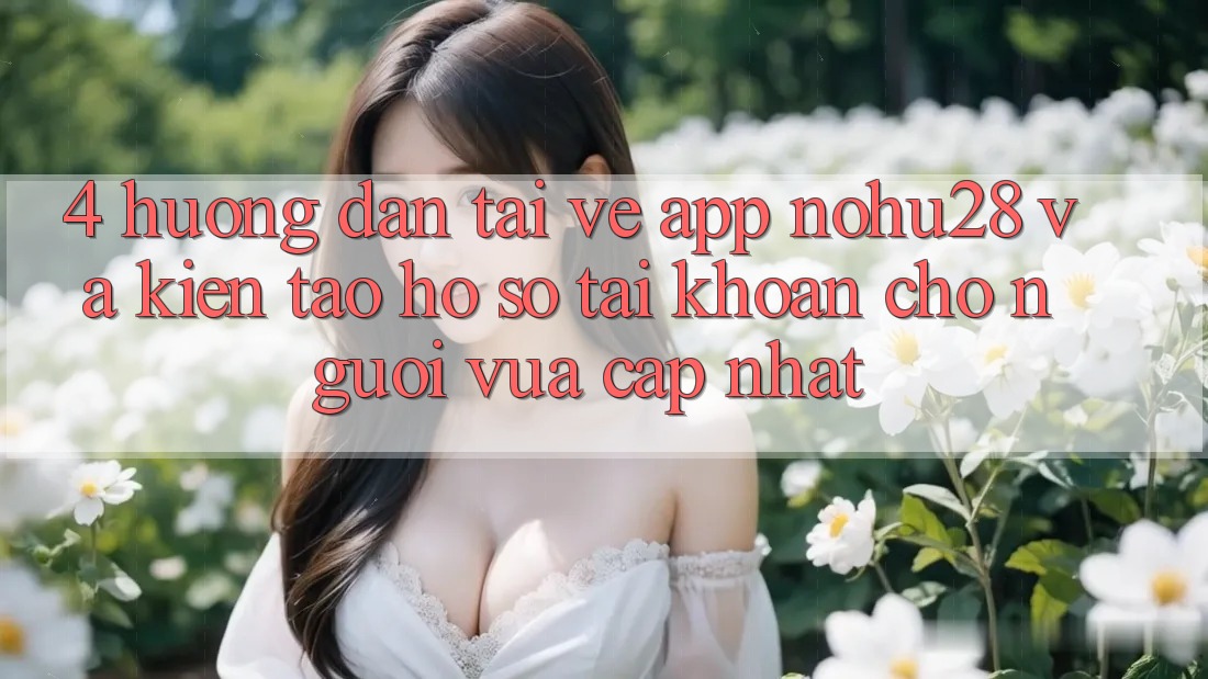 4. Hướng Dẫn Tải về App Nohu28 Và Kiến tạo hồ sơ Tài Khoản Cho Người Vừa cập nhật