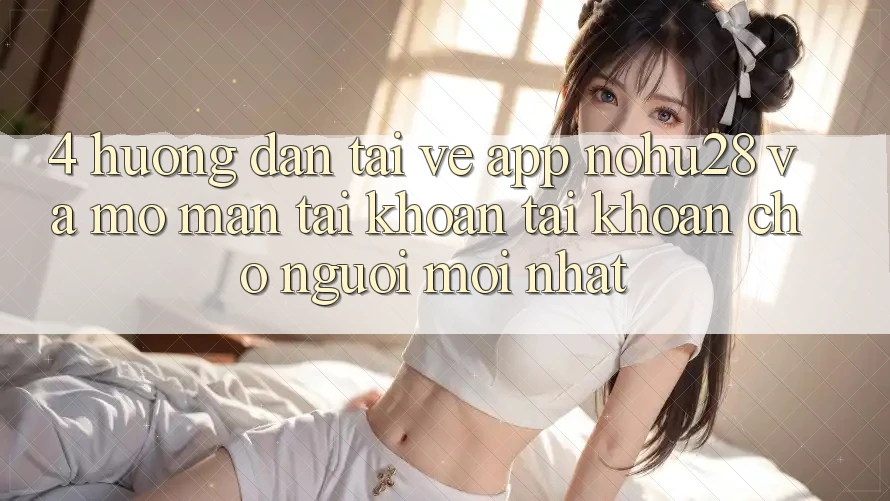 4. Hướng Dẫn Tải về App Nohu28 Và Mở màn tài khoản Tài Khoản Cho Người Mới nhất