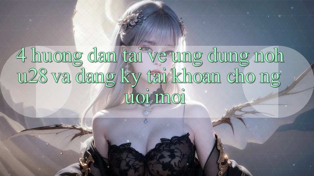 4. Hướng Dẫn Tải về Ứng dụng Nohu28 Và Đăng Ký Tài Khoản Cho Người Mới