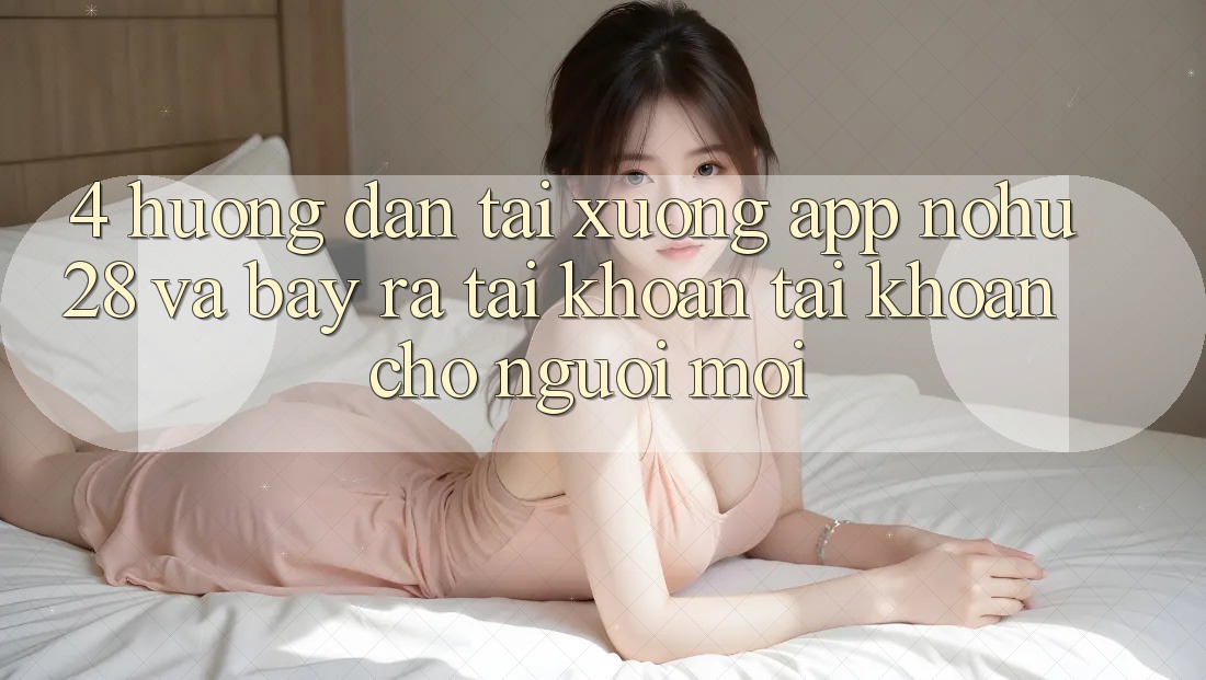 4. Hướng Dẫn Tải xuống App Nohu28 Và Bày ra tài khoản Tài Khoản Cho Người Mới