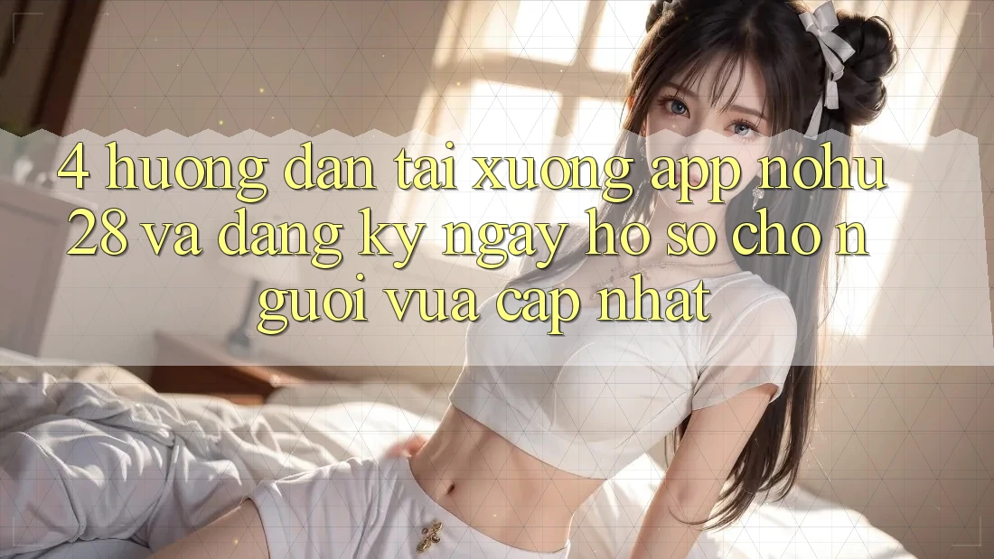 4. Hướng Dẫn Tải xuống App Nohu28 Và Đăng ký ngay Hồ sơ Cho Người Vừa cập nhật