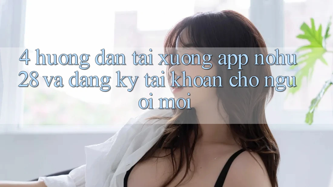 4. Hướng Dẫn Tải xuống App Nohu28 Và Đăng Ký Tài Khoản Cho Người Mới