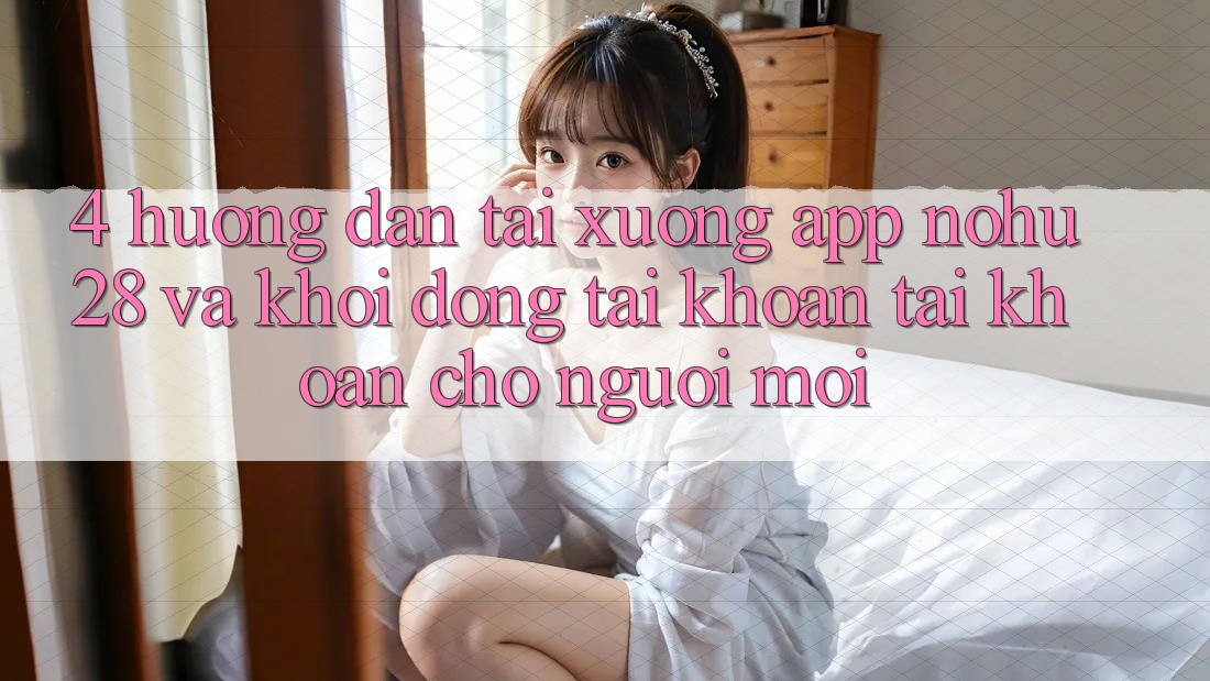 4. Hướng Dẫn Tải xuống App Nohu28 Và Khởi động tài khoản Tài Khoản Cho Người Mới