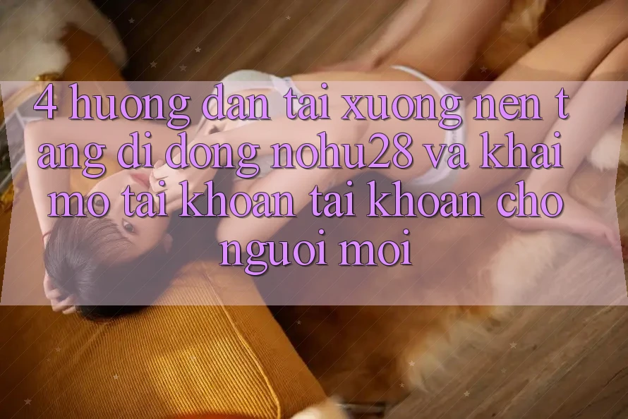 4. Hướng Dẫn Tải xuống Nền tảng di động Nohu28 Và Khai mở tài khoản Tài Khoản Cho Người Mới 4. Hướng Dẫn Tải xuống Nền tảng di động Nohu28 Và Khai mở tài khoản Tài Khoản Cho Người Mới
