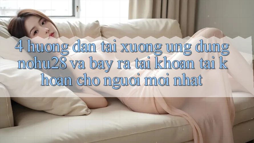 4. Hướng Dẫn Tải xuống Ứng dụng Nohu28 Và Bày ra tài khoản Tài Khoản Cho Người Mới nhất 4. Hướng Dẫn Tải xuống Ứng dụng Nohu28 Và Bày ra tài khoản Tài Khoản Cho Người Mới nhất