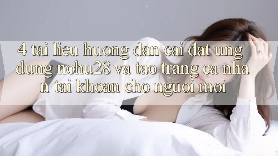 4. Tài liệu hướng dẫn Cài đặt Ứng dụng Nohu28 Và Tạo trang cá nhân Tài Khoản Cho Người Mới
