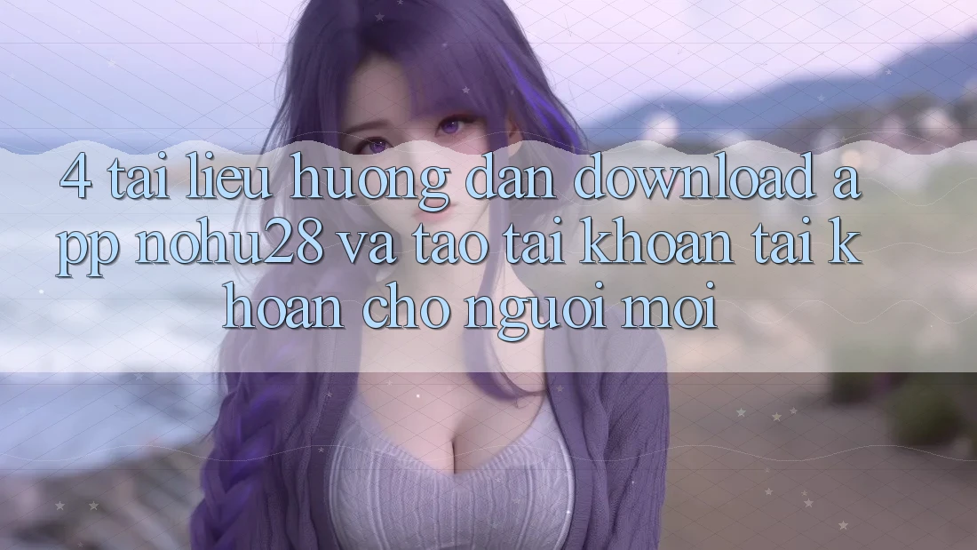 4. Tài liệu hướng dẫn Download App Nohu28 Và Tạo tài khoản Tài Khoản Cho Người Mới