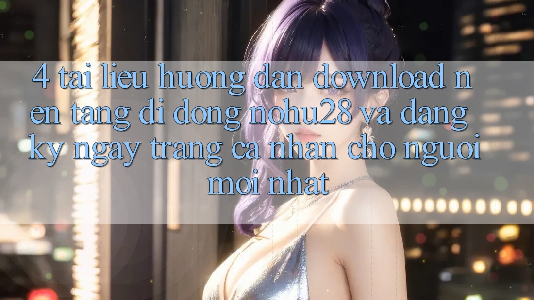 4. Tài liệu hướng dẫn Download Nền tảng di động Nohu28 Và Đăng ký ngay Trang cá nhân Cho Người Mới nhất