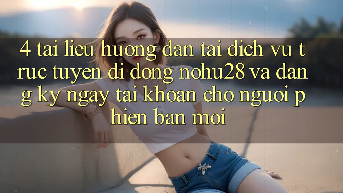 4. Tài liệu hướng dẫn Tải Dịch vụ trực tuyến di động Nohu28 Và Đăng ký ngay Tài Khoản Cho Người Phiên bản mới 4. Tài liệu hướng dẫn Tải Dịch vụ trực tuyến di động Nohu28 Và Đăng ký ngay Tài Khoản Cho Người Phiên bản mới
