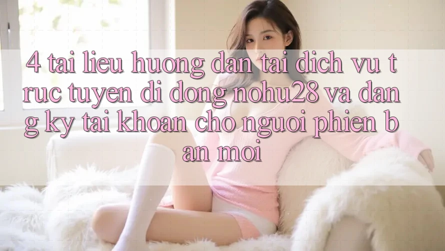 4. Tài liệu hướng dẫn Tải Dịch vụ trực tuyến di động Nohu28 Và Đăng ký Tài Khoản Cho Người Phiên bản mới