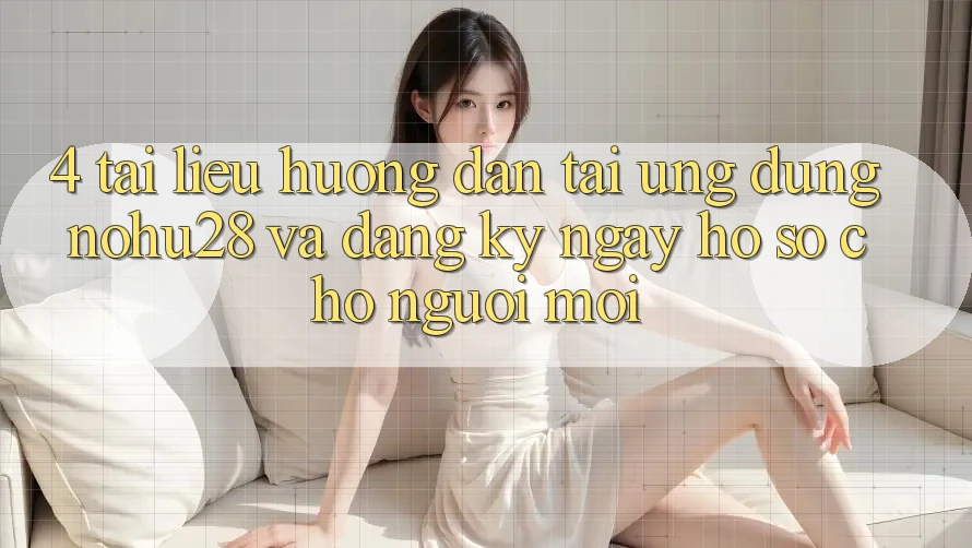 4. Tài liệu hướng dẫn Tải Ứng dụng Nohu28 Và Đăng ký ngay Hồ sơ Cho Người Mới