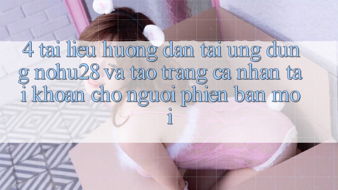 4. Tài liệu hướng dẫn Tải Ứng dụng Nohu28 Và Tạo trang cá nhân Tài Khoản Cho Người Phiên bản mới 4. Tài liệu hướng dẫn Tải Ứng dụng Nohu28 Và Tạo trang cá nhân Tài Khoản Cho Người Phiên bản mới