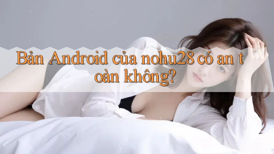 Bản Android của nohu28 có an toàn không? Bản Android của nohu28 có an toàn không?