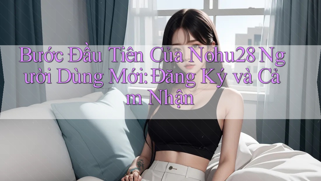 Bước Đầu Tiên Của Nohu28 Người Dùng Mới: Đăng Ký và Cảm Nhận Bước Đầu Tiên Của Nohu28 Người Dùng Mới: Đăng Ký và Cảm Nhận