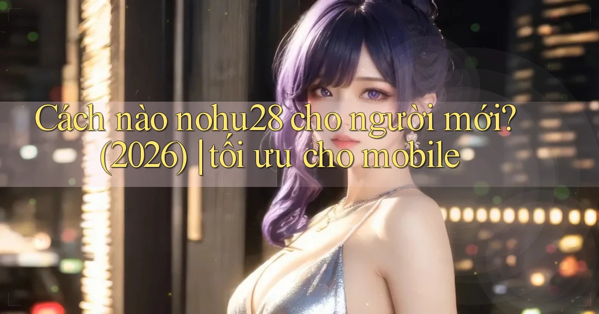 Cách nào nohu28 cho người mới (2026) tối ưu cho mobile