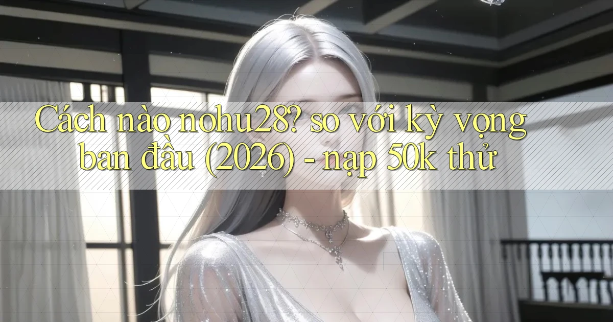 Cách nào nohu28 so với kỳ vọng ban đầu (2026)   nạp 50k thử