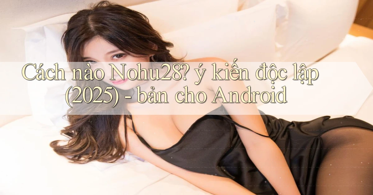 Cách nào Nohu28 ý kiến độc lập (2025)   bản cho Android