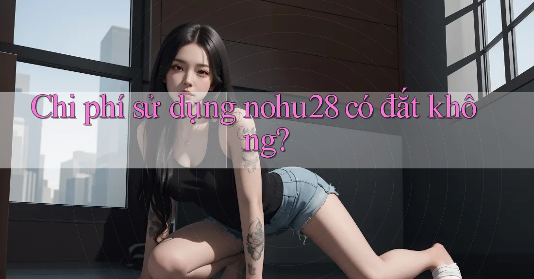 Chi phí sử dụng nohu28 có đắt không? Chi phí sử dụng nohu28 có đắt không?