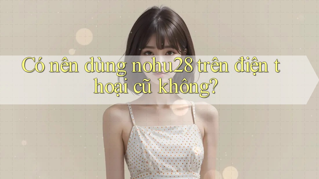 Có nên dùng nohu28 trên điện thoại cũ không? Có nên dùng nohu28 trên điện thoại cũ không?