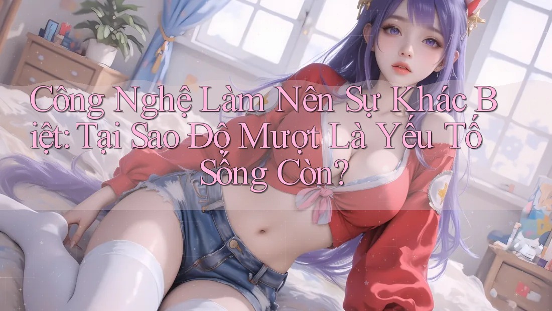 Công Nghệ Làm Nên Sự Khác Biệt: Tại Sao Độ Mượt Là Yếu Tố Sống Còn?