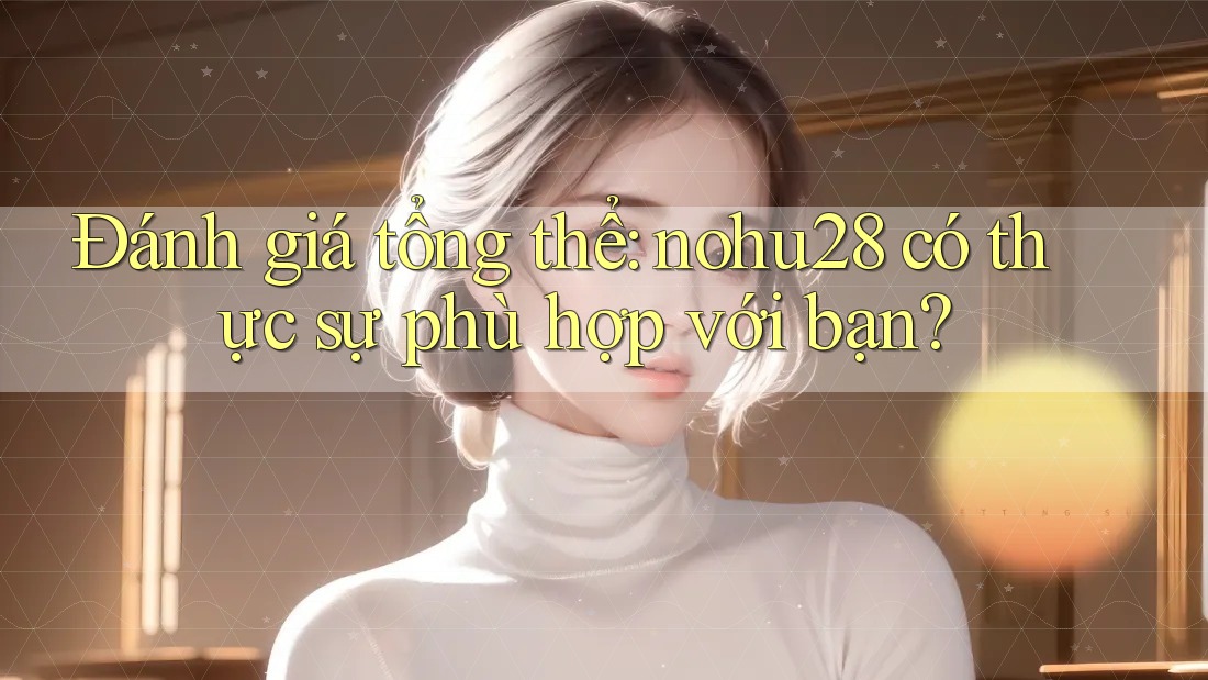 Đánh giá tổng thể: nohu28 có thực sự phù hợp với bạn?