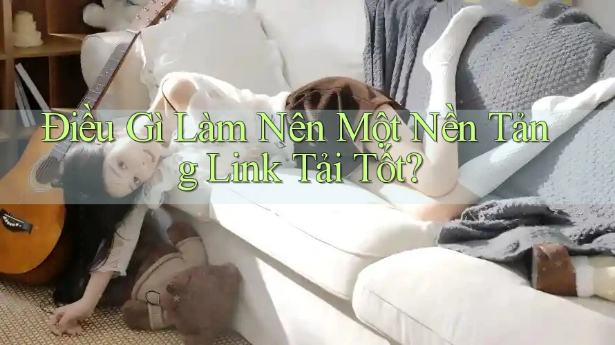Điều Gì Làm Nên Một Nền Tảng Link Tải Tốt? Điều Gì Làm Nên Một Nền Tảng Link Tải Tốt?
