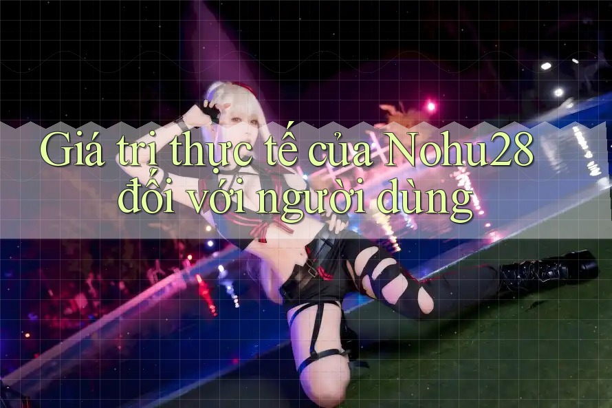 Giá trị thực tế của Nohu28 đối với người dùng