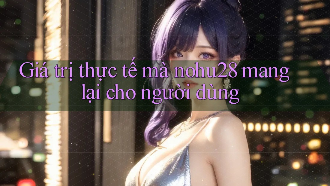 Giá trị thực tế mà nohu28 mang lại cho người dùng Giá trị thực tế mà nohu28 mang lại cho người dùng