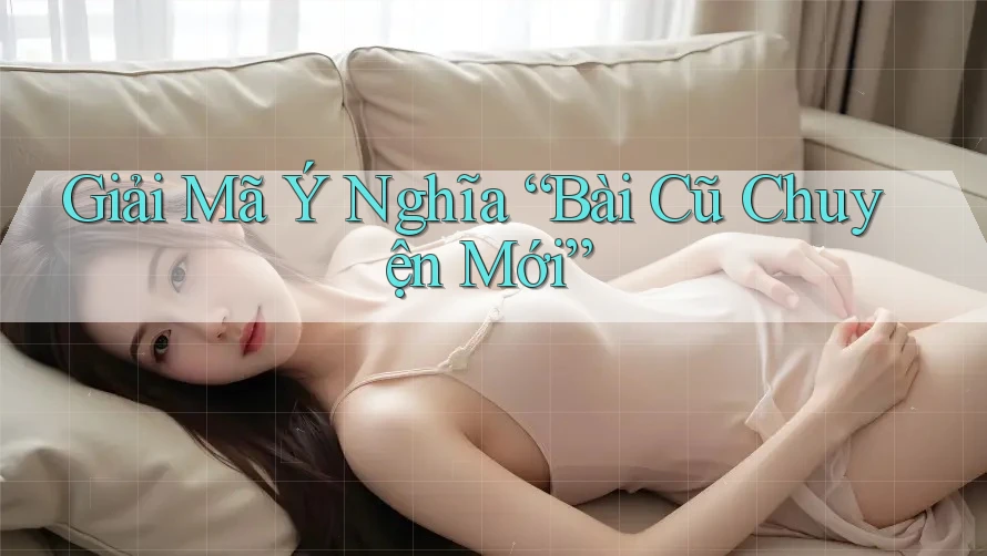 Giải Mã Ý Nghĩa “Bài Cũ Chuyện Mới” Giải Mã Ý Nghĩa “Bài Cũ Chuyện Mới”