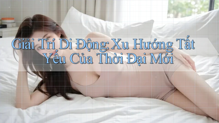 Giải Trí Di Động: Xu Hướng Tất Yếu Của Thời Đại Mới Giải Trí Di Động: Xu Hướng Tất Yếu Của Thời Đại Mới
