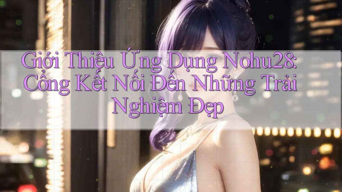 Giới Thiệu Ứng Dụng Nohu28: Cổng Kết Nối Đến Những Trải Nghiệm Đẹp