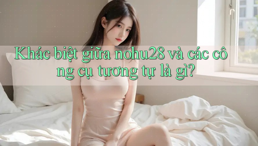 Khác biệt giữa nohu28 và các công cụ tương tự là gì? Khác biệt giữa nohu28 và các công cụ tương tự là gì?